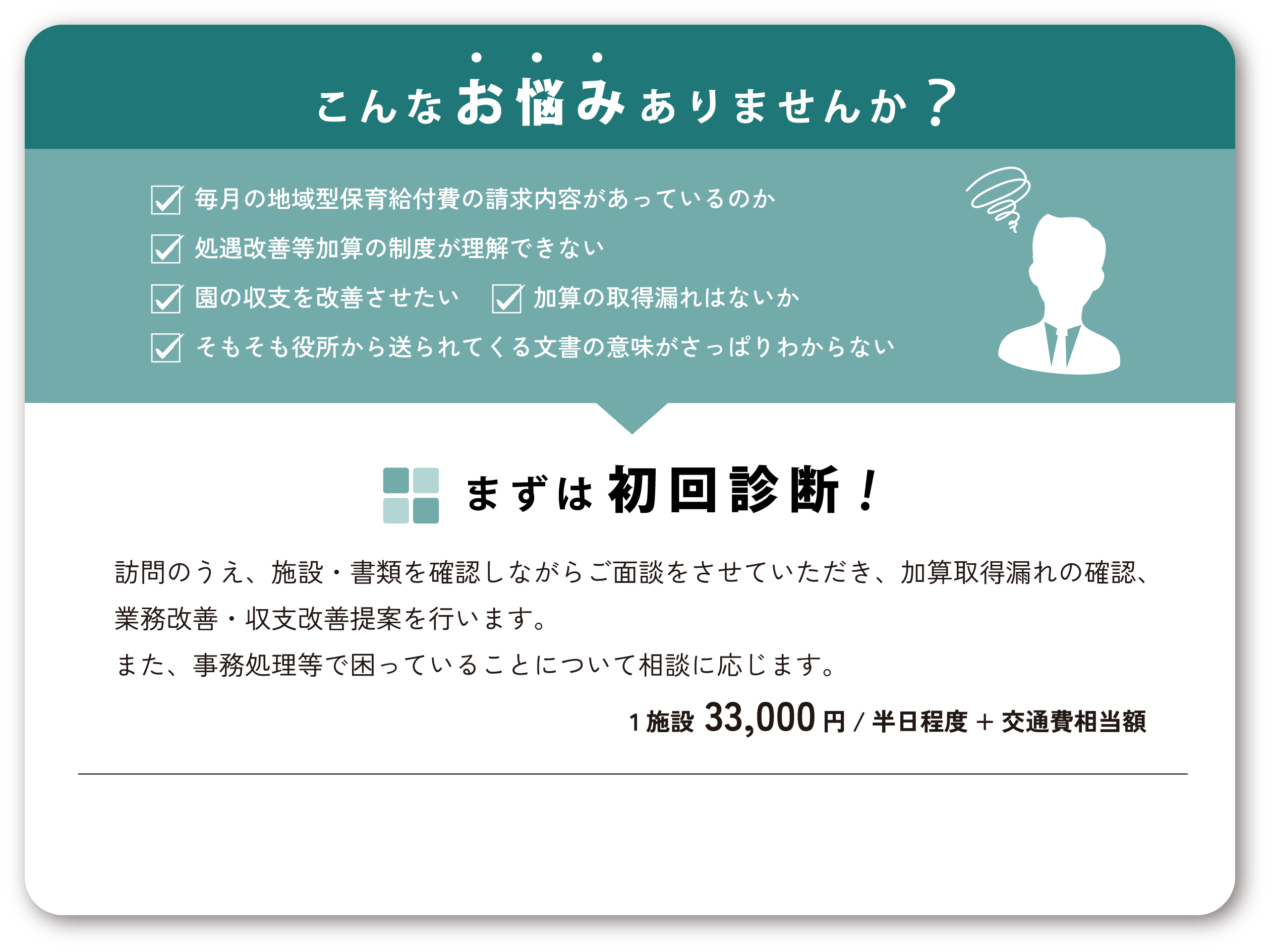 こんなお悩みありませんか？「毎月の地域型保育給付費の請求内容があっているのか｜処遇改善等加算の制度が理解できない｜園の収支を改善させたい｜そもそも役所から送られてくる文書の意味がさっぱりわからない｜加算の取得漏れはないか」まずは初回診断！訪問のうえ、施設・書類を確認しながらご面談をさせていただき、加算取得漏れの確認、業務改善・収支改善提案を行います。また、事務処理等で困っていることについて相談に応じます。